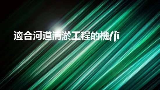 適合河道清淤工程的機(jī)械解鎖河道潛力：提升水域清潔效率的創(chuàng)新解決方案！